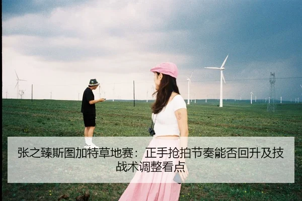 张之臻斯图加特草地赛：正手抢拍节奏能否回升及技战术调整看点